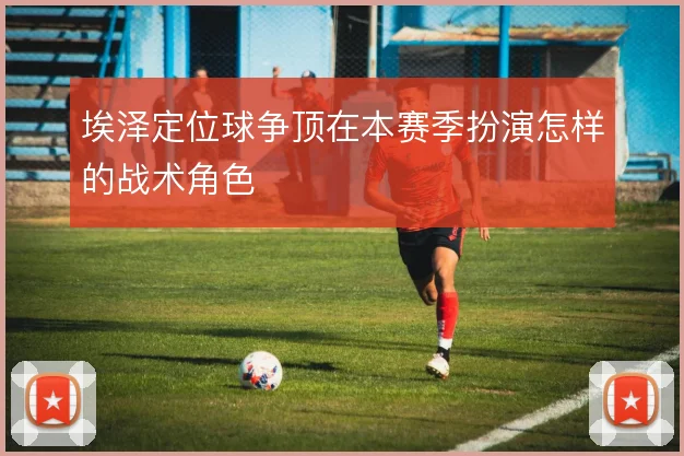 埃泽定位球争顶在本赛季扮演怎样的战术角色