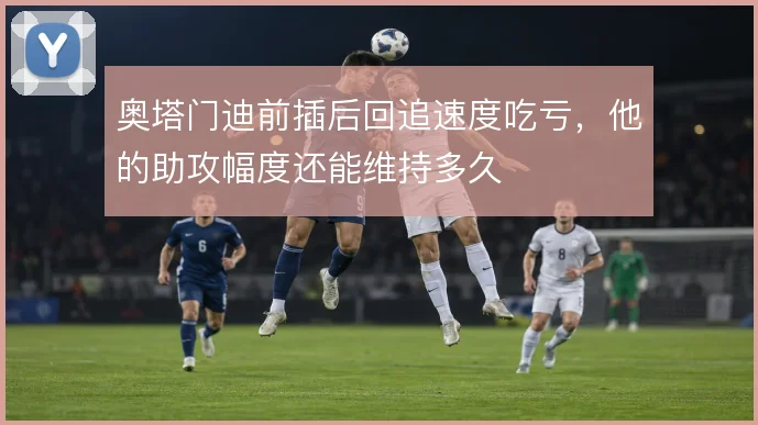 奥塔门迪前插后回追速度吃亏，他的助攻幅度还能维持多久