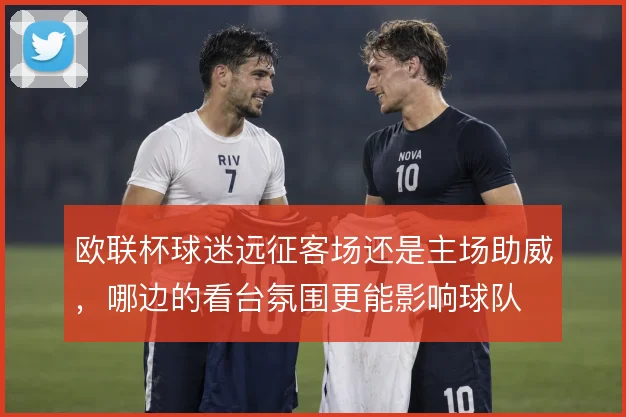 欧联杯球迷远征客场还是主场助威，哪边的看台氛围更能影响球队