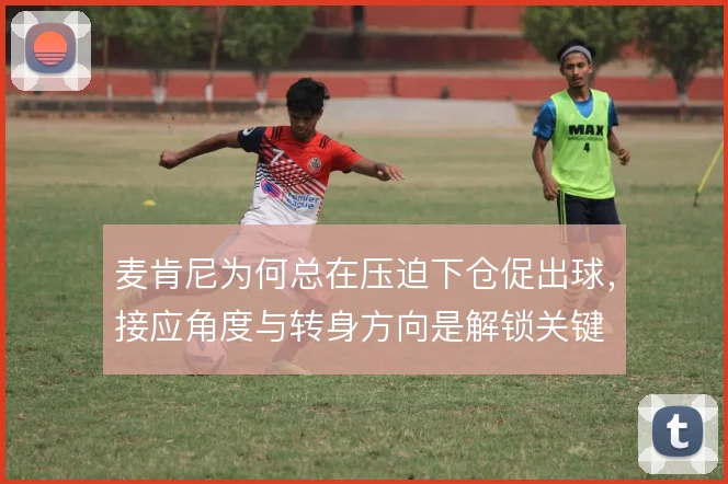 麦肯尼为何总在压迫下仓促出球，接应角度与转身方向是解锁关键