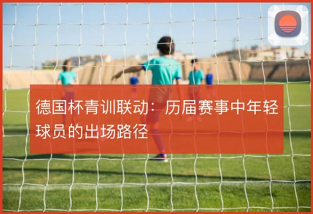 德国杯青训联动：历届赛事中年轻球员的出场路径