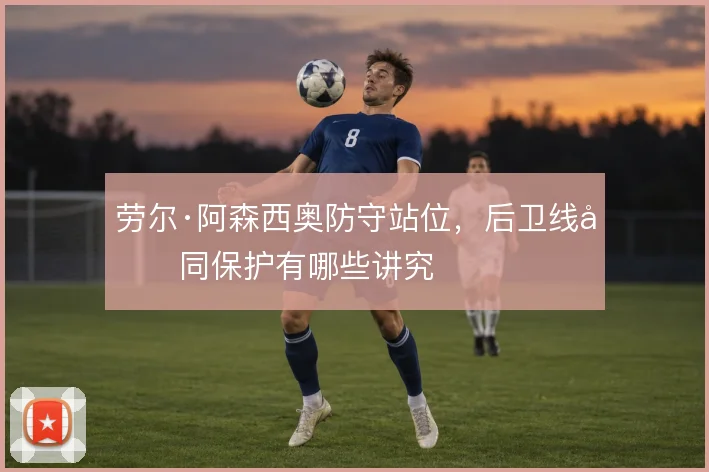 劳尔·阿森西奥防守站位,后卫线协同保护有哪些讲究
