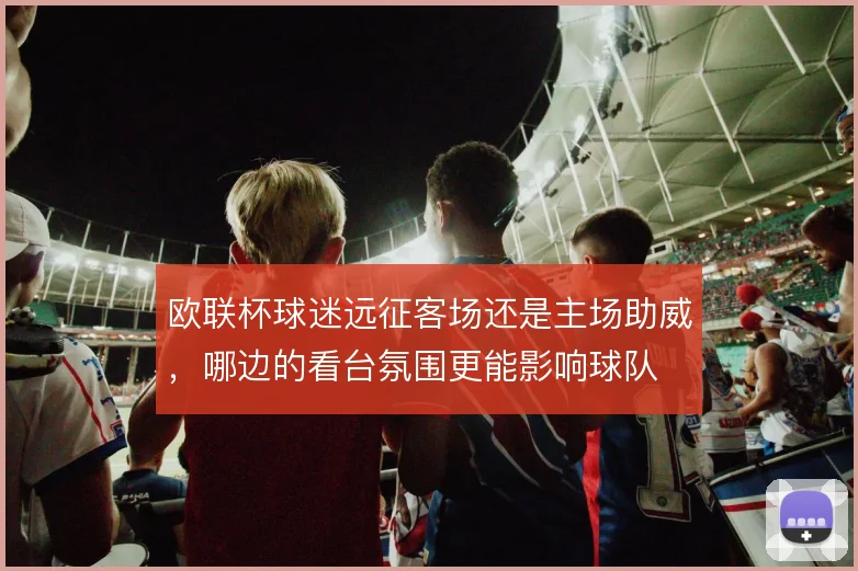 欧联杯球迷远征客场还是主场助威，哪边的看台氛围更能影响球队