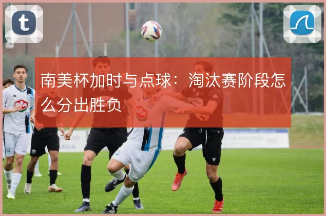 南美杯加时与点球：淘汰赛阶段怎么分出胜负