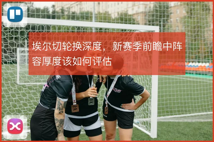 埃尔切轮换深度，新赛季前瞻中阵容厚度该如何评估