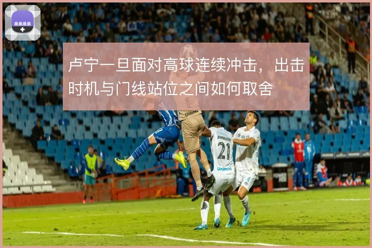 卢宁一旦面对高球连续冲击，出击时机与门线站位之间如何取舍