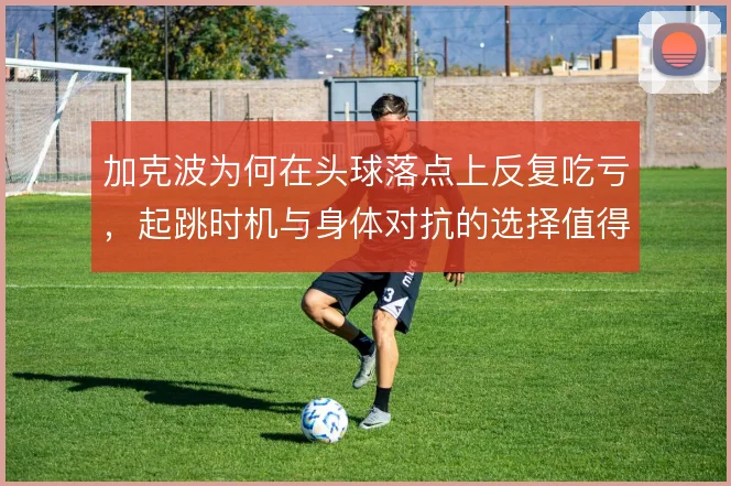 加克波为何在头球落点上反复吃亏，起跳时机与身体对抗的选择值得推敲