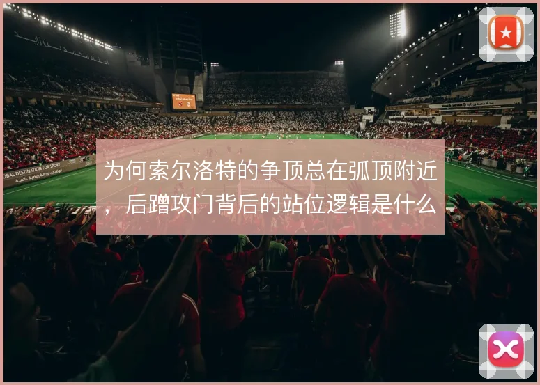 为何索尔洛特的争顶总在弧顶附近,后蹭攻门背后的站位逻辑是什么