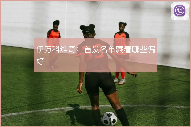 伊万科维奇：首发名单藏着哪些偏好