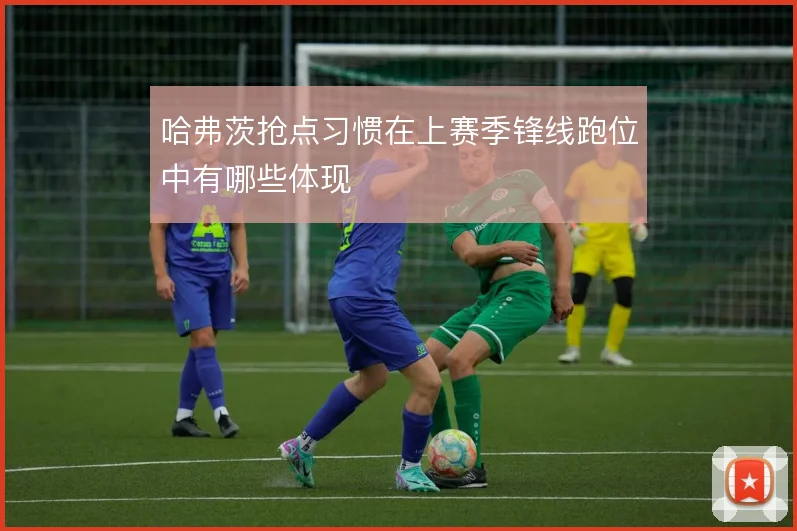 哈弗茨抢点习惯在上赛季锋线跑位中有哪些体现