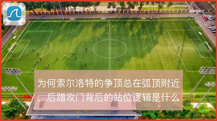 为何索尔洛特的争顶总在弧顶附近,后蹭攻门背后的站位逻辑是什么