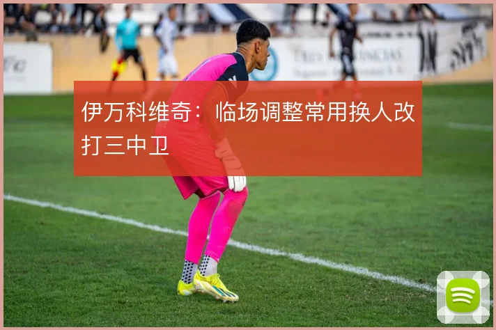 伊万科维奇：临场调整常用换人改打三中卫