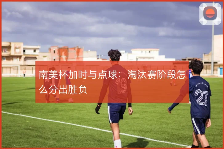 南美杯加时与点球：淘汰赛阶段怎么分出胜负